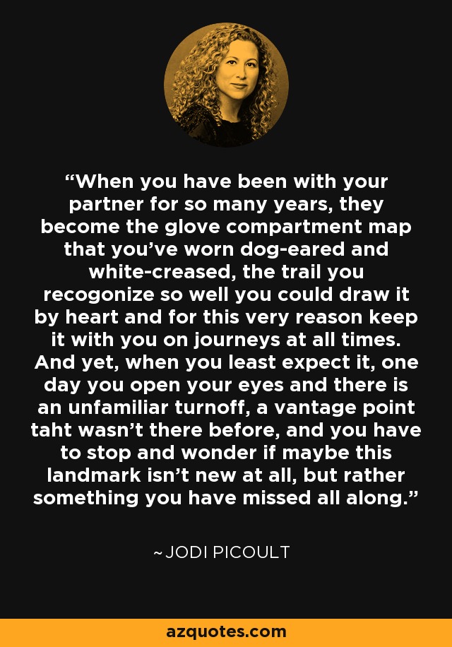 When you have been with your partner for so many years, they become the glove compartment map that you've worn dog-eared and white-creased, the trail you recogonize so well you could draw it by heart and for this very reason keep it with you on journeys at all times. And yet, when you least expect it, one day you open your eyes and there is an unfamiliar turnoff, a vantage point taht wasn't there before, and you have to stop and wonder if maybe this landmark isn't new at all, but rather something you have missed all along. - Jodi Picoult