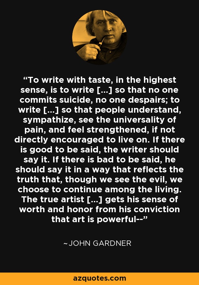 To write with taste, in the highest sense, is to write [...] so that no one commits suicide, no one despairs; to write [...] so that people understand, sympathize, see the universality of pain, and feel strengthened, if not directly encouraged to live on. If there is good to be said, the writer should say it. If there is bad to be said, he should say it in a way that reflects the truth that, though we see the evil, we choose to continue among the living. The true artist [...] gets his sense of worth and honor from his conviction that art is powerful-- - John Gardner