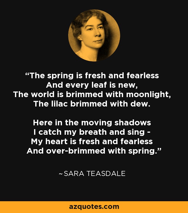 The spring is fresh and fearless And every leaf is new, The world is brimmed with moonlight, The lilac brimmed with dew. Here in the moving shadows I catch my breath and sing - My heart is fresh and fearless And over-brimmed with spring. - Sara Teasdale