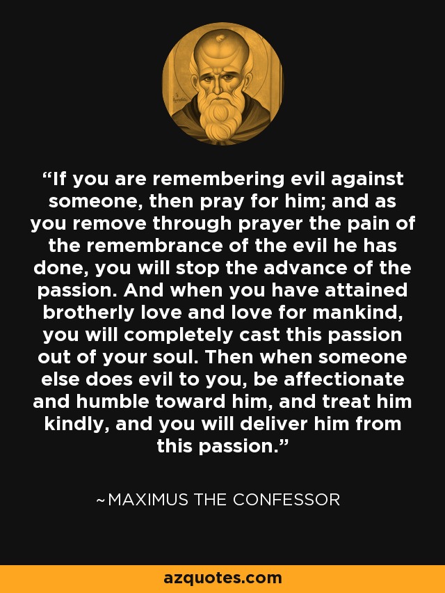 If you are remembering evil against someone, then pray for him; and as you remove through prayer the pain of the remembrance of the evil he has done, you will stop the advance of the passion. And when you have attained brotherly love and love for mankind, you will completely cast this passion out of your soul. Then when someone else does evil to you, be affectionate and humble toward him, and treat him kindly, and you will deliver him from this passion. - Maximus the Confessor