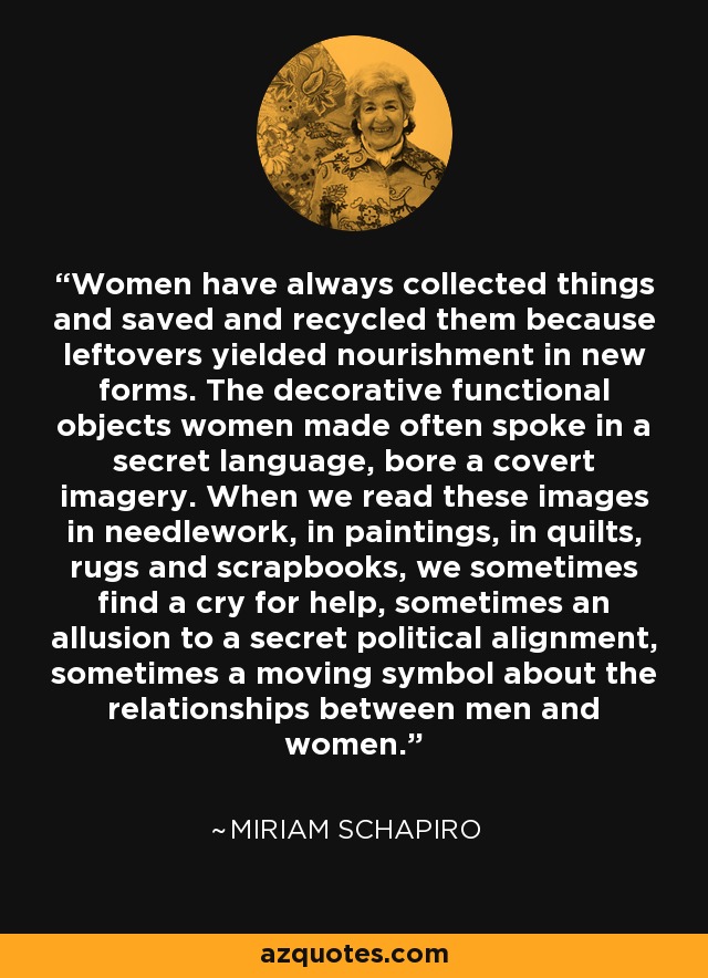 Women have always collected things and saved and recycled them because leftovers yielded nourishment in new forms. The decorative functional objects women made often spoke in a secret language, bore a covert imagery. When we read these images in needlework, in paintings, in quilts, rugs and scrapbooks, we sometimes find a cry for help, sometimes an allusion to a secret political alignment, sometimes a moving symbol about the relationships between men and women. - Miriam Schapiro