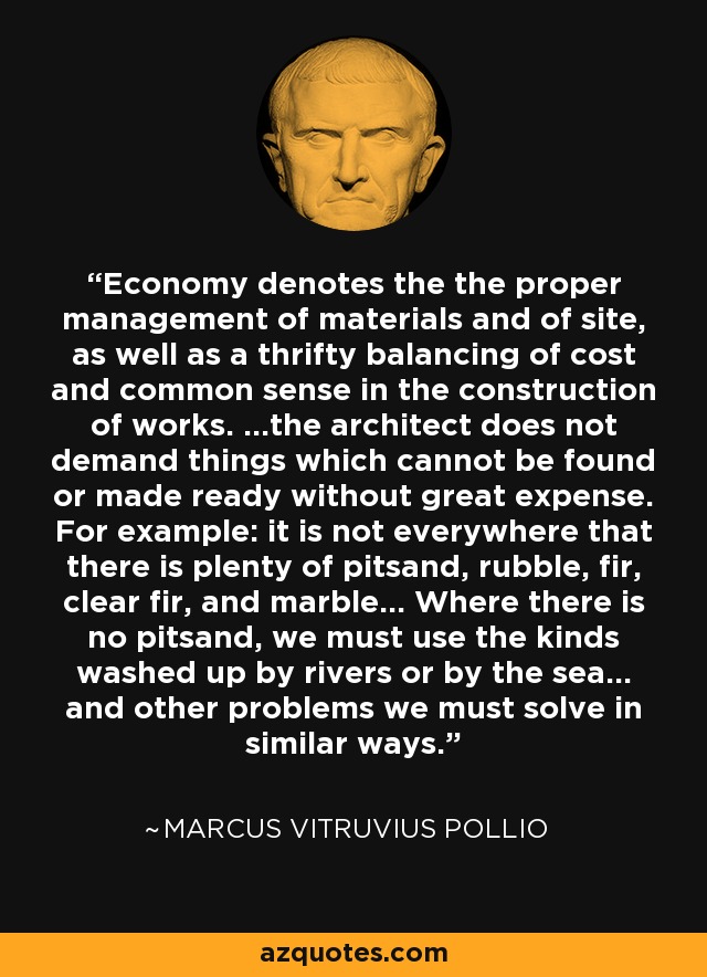 Economy denotes the the proper management of materials and of site, as well as a thrifty balancing of cost and common sense in the construction of works. ...the architect does not demand things which cannot be found or made ready without great expense. For example: it is not everywhere that there is plenty of pitsand, rubble, fir, clear fir, and marble... Where there is no pitsand, we must use the kinds washed up by rivers or by the sea... and other problems we must solve in similar ways. - Marcus Vitruvius Pollio