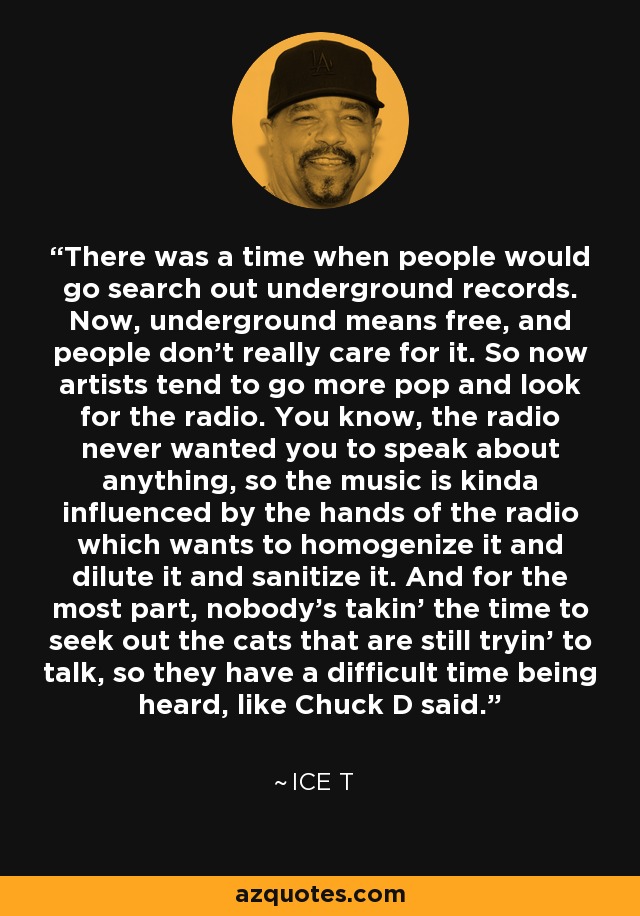 There was a time when people would go search out underground records. Now, underground means free, and people don't really care for it. So now artists tend to go more pop and look for the radio. You know, the radio never wanted you to speak about anything, so the music is kinda influenced by the hands of the radio which wants to homogenize it and dilute it and sanitize it. And for the most part, nobody's takin' the time to seek out the cats that are still tryin' to talk, so they have a difficult time being heard, like Chuck D said. - Ice T