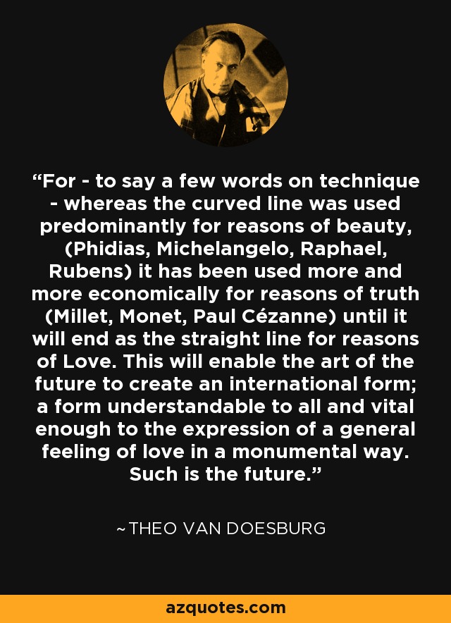 For - to say a few words on technique - whereas the curved line was used predominantly for reasons of beauty, (Phidias, Michelangelo, Raphael, Rubens) it has been used more and more economically for reasons of truth (Millet, Monet, Paul Cézanne) until it will end as the straight line for reasons of Love. This will enable the art of the future to create an international form; a form understandable to all and vital enough to the expression of a general feeling of love in a monumental way. Such is the future. - Theo van Doesburg