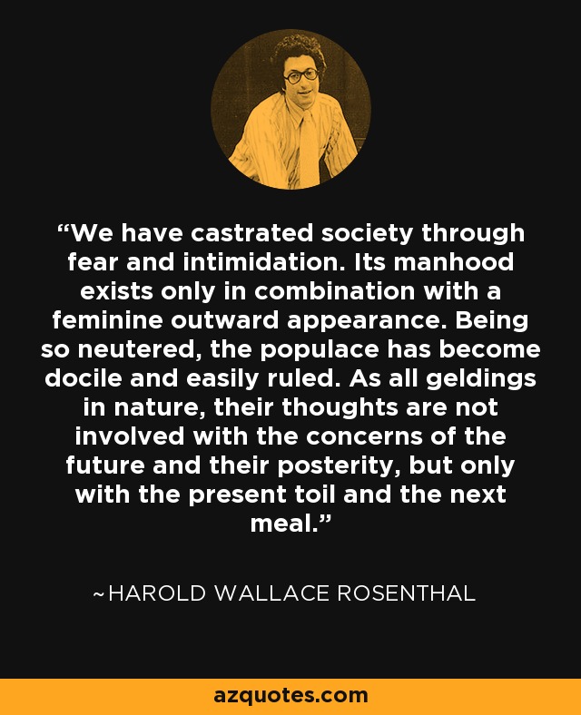 We have castrated society through fear and intimidation. Its manhood exists only in combination with a feminine outward appearance. Being so neutered, the populace has become docile and easily ruled. As all geldings in nature, their thoughts are not involved with the concerns of the future and their posterity, but only with the present toil and the next meal. - Harold Wallace Rosenthal