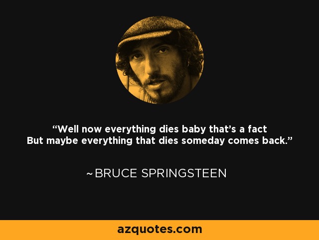 Well now everything dies baby that's a fact But maybe everything that dies someday comes back. - Bruce Springsteen