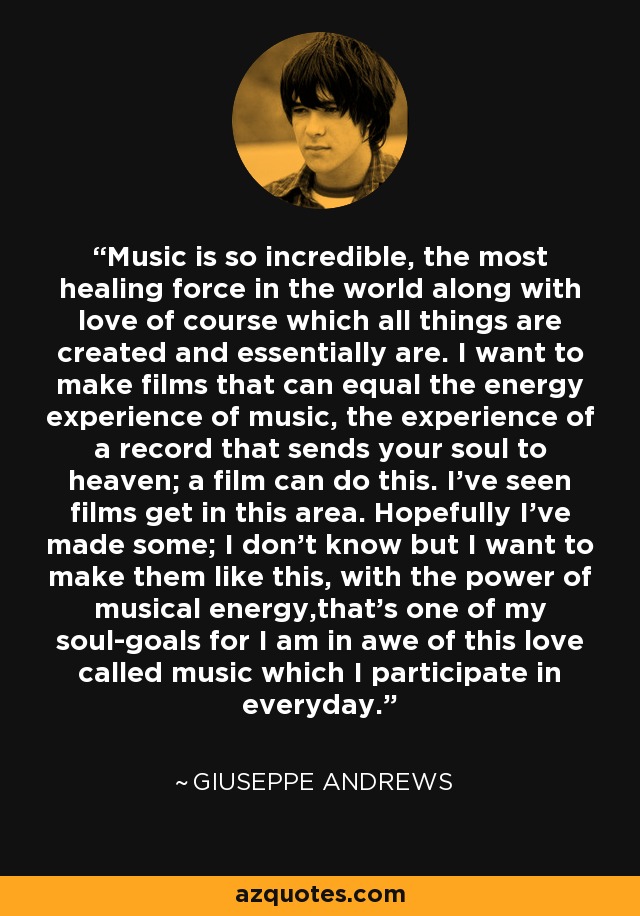 Music is so incredible, the most healing force in the world along with love of course which all things are created and essentially are. I want to make films that can equal the energy experience of music, the experience of a record that sends your soul to heaven; a film can do this. I've seen films get in this area. Hopefully I've made some; I don't know but I want to make them like this, with the power of musical energy,that's one of my soul-goals for I am in awe of this love called music which I participate in everyday. - Giuseppe Andrews