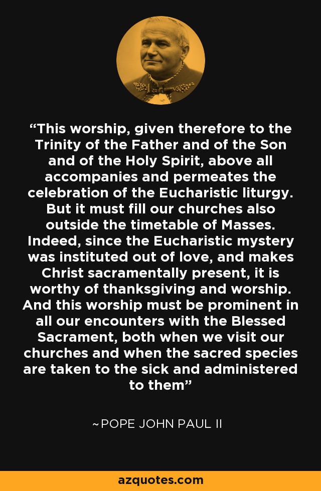 This worship, given therefore to the Trinity of the Father and of the Son and of the Holy Spirit, above all accompanies and permeates the celebration of the Eucharistic liturgy. But it must fill our churches also outside the timetable of Masses. Indeed, since the Eucharistic mystery was instituted out of love, and makes Christ sacramentally present, it is worthy of thanksgiving and worship. And this worship must be prominent in all our encounters with the Blessed Sacrament, both when we visit our churches and when the sacred species are taken to the sick and administered to them - Pope John Paul II