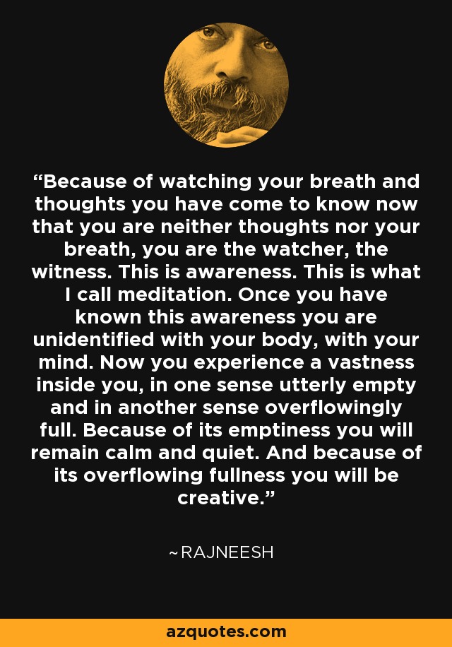 Because of watching your breath and thoughts you have come to know now that you are neither thoughts nor your breath, you are the watcher, the witness. This is awareness. This is what I call meditation. Once you have known this awareness you are unidentified with your body, with your mind. Now you experience a vastness inside you, in one sense utterly empty and in another sense overflowingly full. Because of its emptiness you will remain calm and quiet. And because of its overflowing fullness you will be creative. - Rajneesh