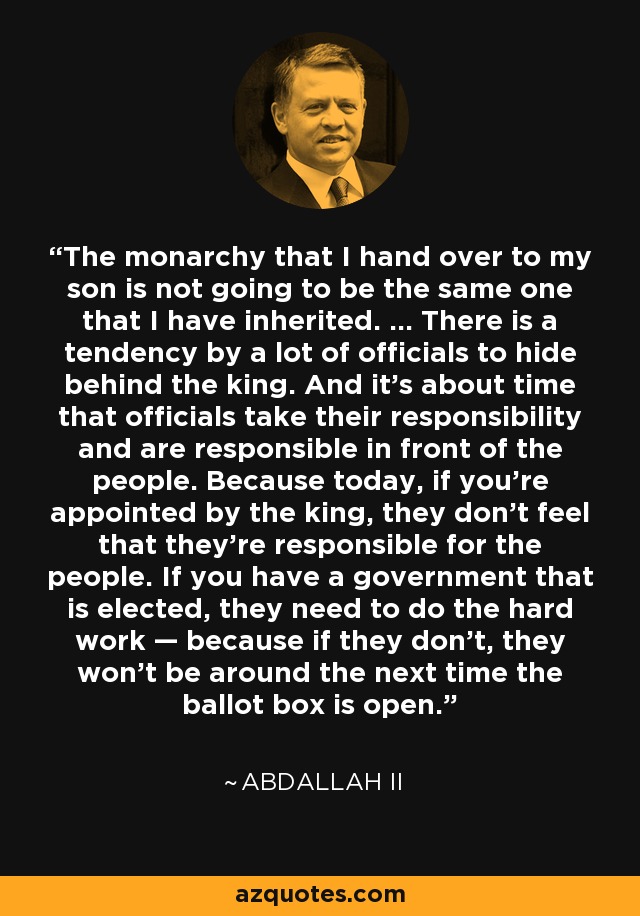 The monarchy that I hand over to my son is not going to be the same one that I have inherited. ... There is a tendency by a lot of officials to hide behind the king. And it's about time that officials take their responsibility and are responsible in front of the people. Because today, if you're appointed by the king, they don't feel that they're responsible for the people. If you have a government that is elected, they need to do the hard work — because if they don't, they won't be around the next time the ballot box is open. - Abdallah II