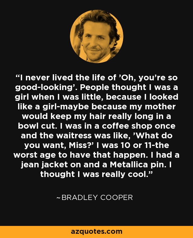 I never lived the life of 'Oh, you're so good-looking'. People thought I was a girl when I was little, because I looked like a girl-maybe because my mother would keep my hair really long in a bowl cut. I was in a coffee shop once and the waitress was like, 'What do you want, Miss?' I was 10 or 11-the worst age to have that happen. I had a jean jacket on and a Metallica pin. I thought I was really cool. - Bradley Cooper