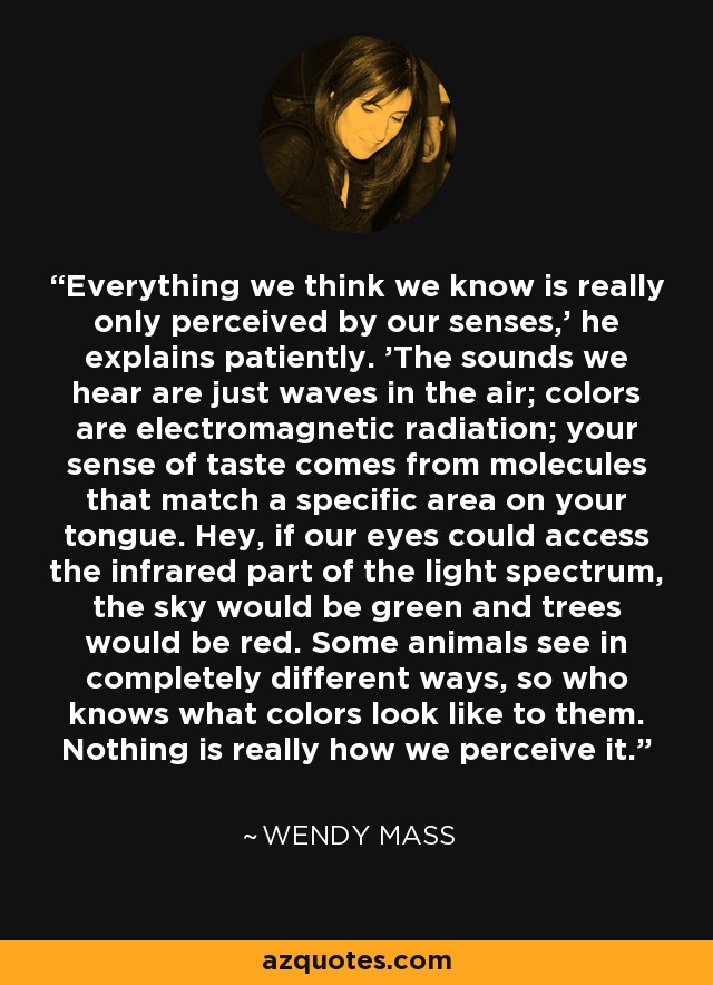 Everything we think we know is really only perceived by our senses,' he explains patiently. 'The sounds we hear are just waves in the air; colors are electromagnetic radiation; your sense of taste comes from molecules that match a specific area on your tongue. Hey, if our eyes could access the infrared part of the light spectrum, the sky would be green and trees would be red. Some animals see in completely different ways, so who knows what colors look like to them. Nothing is really how we perceive it. - Wendy Mass