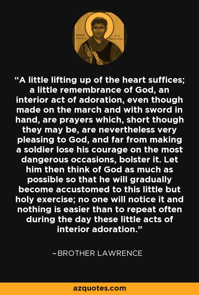 A little lifting up of the heart suffices; a little remembrance of God, an interior act of adoration, even though made on the march and with sword in hand, are prayers which, short though they may be, are nevertheless very pleasing to God, and far from making a soldier lose his courage on the most dangerous occasions, bolster it. Let him then think of God as much as possible so that he will gradually become accustomed to this little but holy exercise; no one will notice it and nothing is easier than to repeat often during the day these little acts of interior adoration. - Brother Lawrence