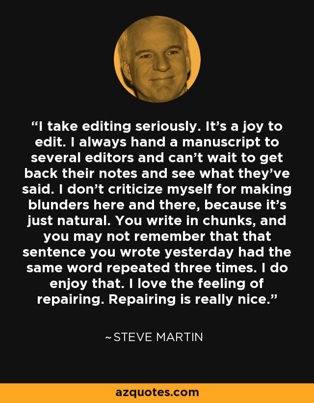 I take editing seriously. It's a joy to edit. I always hand a manuscript to several editors and can't wait to get back their notes and see what they've said. I don't criticize myself for making blunders here and there, because it's just natural. You write in chunks, and you may not remember that that sentence you wrote yesterday had the same word repeated three times. I do enjoy that. I love the feeling of repairing. Repairing is really nice. - Steve Martin