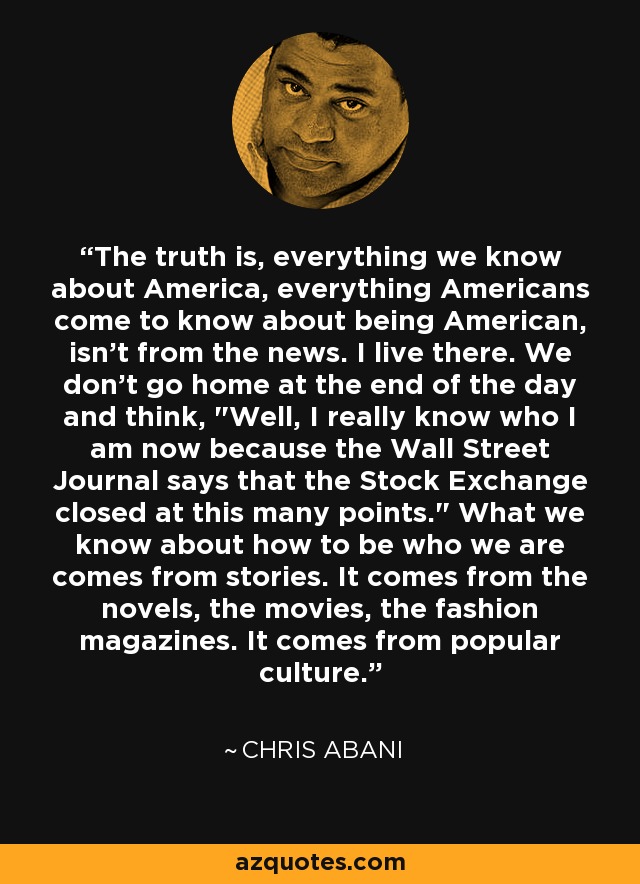 The truth is, everything we know about America, everything Americans come to know about being American, isn't from the news. I live there. We don't go home at the end of the day and think, 