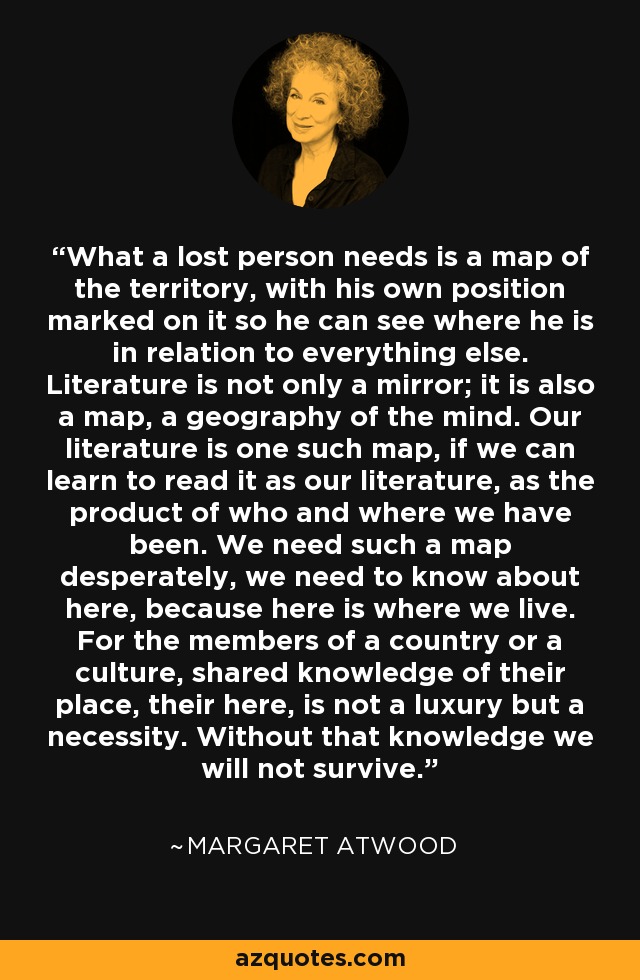 What a lost person needs is a map of the territory, with his own position marked on it so he can see where he is in relation to everything else. Literature is not only a mirror; it is also a map, a geography of the mind. Our literature is one such map, if we can learn to read it as our literature, as the product of who and where we have been. We need such a map desperately, we need to know about here, because here is where we live. For the members of a country or a culture, shared knowledge of their place, their here, is not a luxury but a necessity. Without that knowledge we will not survive. - Margaret Atwood