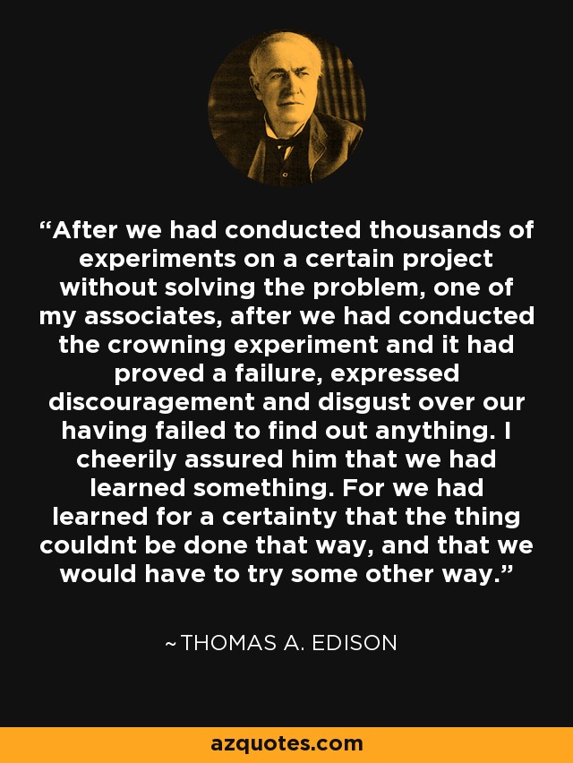After we had conducted thousands of experiments on a certain project without solving the problem, one of my associates, after we had conducted the crowning experiment and it had proved a failure, expressed discouragement and disgust over our having failed to find out anything. I cheerily assured him that we had learned something. For we had learned for a certainty that the thing couldnt be done that way, and that we would have to try some other way. - Thomas A. Edison