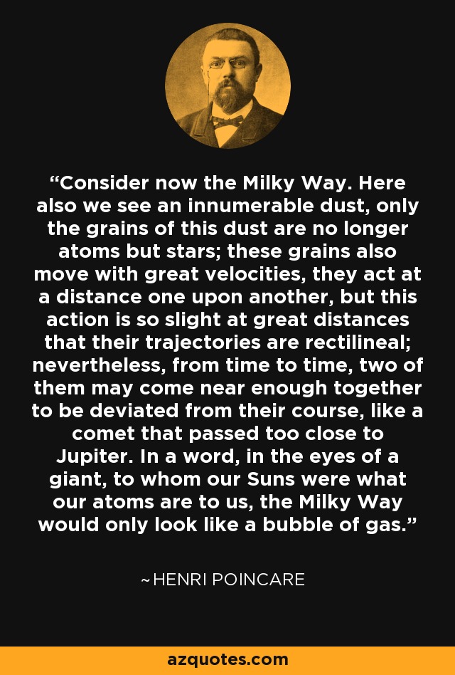 Consider now the Milky Way. Here also we see an innumerable dust, only the grains of this dust are no longer atoms but stars; these grains also move with great velocities, they act at a distance one upon another, but this action is so slight at great distances that their trajectories are rectilineal; nevertheless, from time to time, two of them may come near enough together to be deviated from their course, like a comet that passed too close to Jupiter. In a word, in the eyes of a giant, to whom our Suns were what our atoms are to us, the Milky Way would only look like a bubble of gas. - Henri Poincare