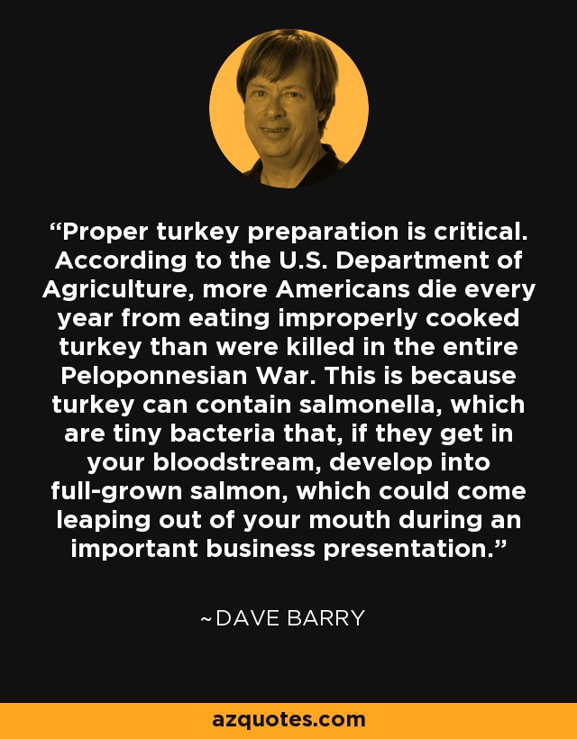 Proper turkey preparation is critical. According to the U.S. Department of Agriculture, more Americans die every year from eating improperly cooked turkey than were killed in the entire Peloponnesian War. This is because turkey can contain salmonella, which are tiny bacteria that, if they get in your bloodstream, develop into full-grown salmon, which could come leaping out of your mouth during an important business presentation. - Dave Barry