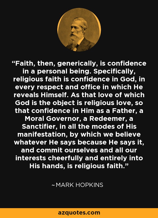 Faith, then, generically, is confidence in a personal being. Specifically, religious faith is confidence in God, in every respect and office in which He reveals Himself. As that love of which God is the object is religious love, so that confidence in Him as a Father, a Moral Governor, a Redeemer, a Sanctifier, in all the modes of His manifestation, by which we believe whatever He says because He says it, and commit ourselves and all our interests cheerfully and entirely into His hands, is religious faith. - Mark Hopkins