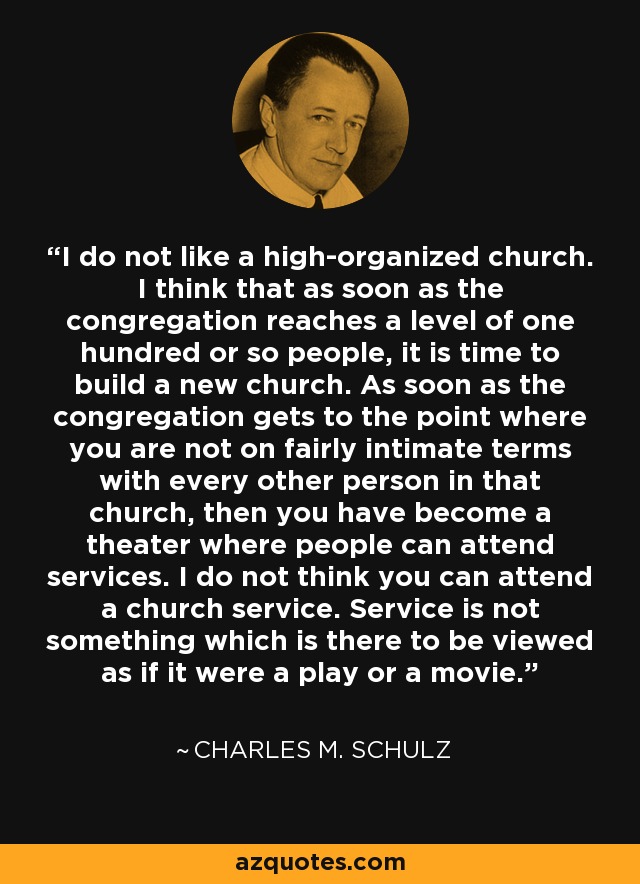 I do not like a high-organized church. I think that as soon as the congregation reaches a level of one hundred or so people, it is time to build a new church. As soon as the congregation gets to the point where you are not on fairly intimate terms with every other person in that church, then you have become a theater where people can attend services. I do not think you can attend a church service. Service is not something which is there to be viewed as if it were a play or a movie. - Charles M. Schulz