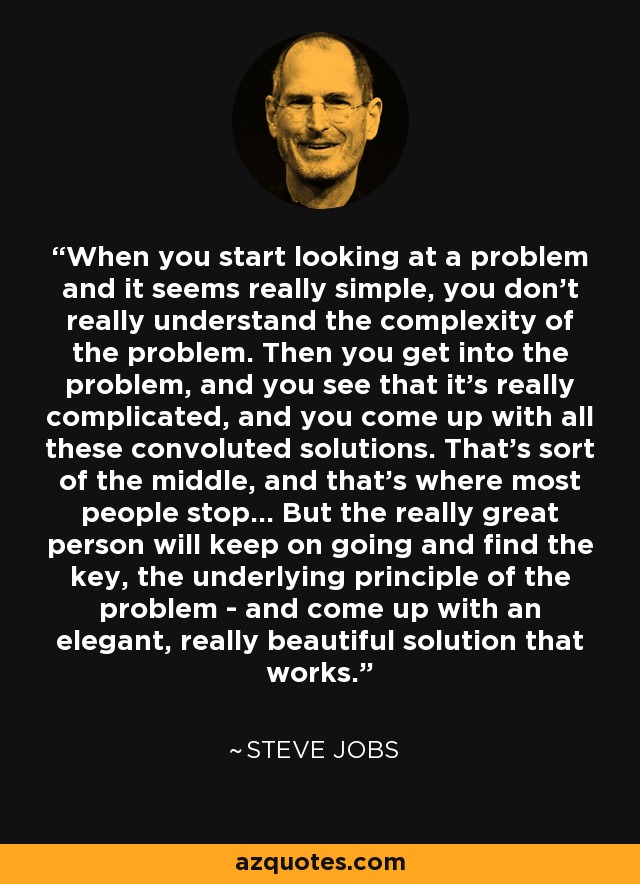 When you start looking at a problem and it seems really simple, you don't really understand the complexity of the problem. Then you get into the problem, and you see that it's really complicated, and you come up with all these convoluted solutions. That's sort of the middle, and that's where most people stop... But the really great person will keep on going and find the key, the underlying principle of the problem - and come up with an elegant, really beautiful solution that works. - Steve Jobs