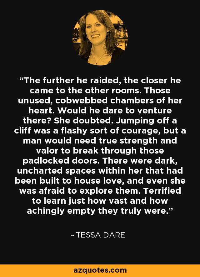 The further he raided, the closer he came to the other rooms. Those unused, cobwebbed chambers of her heart. Would he dare to venture there? She doubted. Jumping off a cliff was a flashy sort of courage, but a man would need true strength and valor to break through those padlocked doors. There were dark, uncharted spaces within her that had been built to house love, and even she was afraid to explore them. Terrified to learn just how vast and how achingly empty they truly were. - Tessa Dare