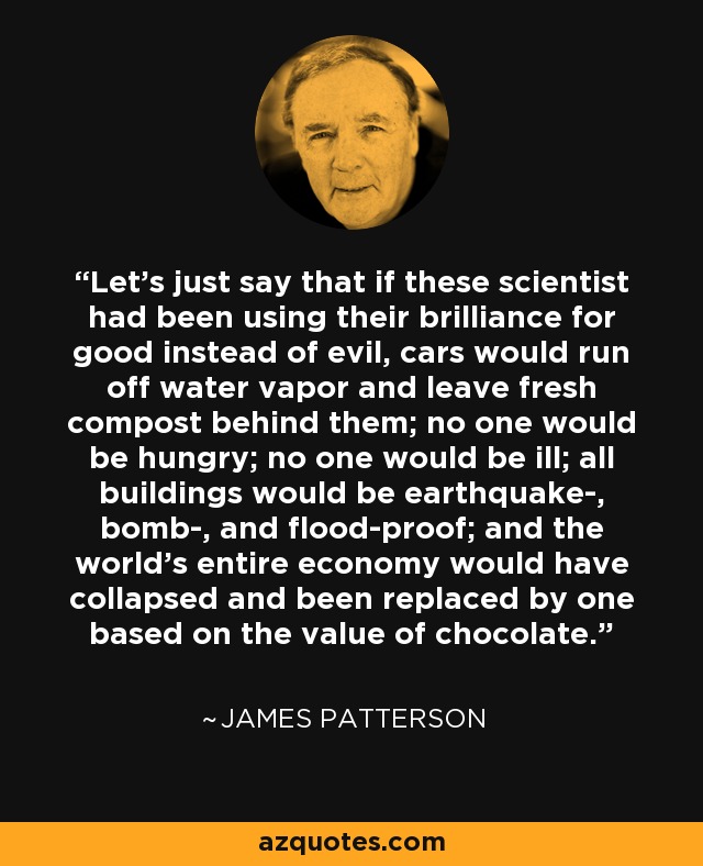 Let's just say that if these scientist had been using their brilliance for good instead of evil, cars would run off water vapor and leave fresh compost behind them; no one would be hungry; no one would be ill; all buildings would be earthquake-, bomb-, and flood-proof; and the world's entire economy would have collapsed and been replaced by one based on the value of chocolate. - James Patterson