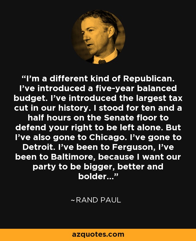 I'm a different kind of Republican. I've introduced a five-year balanced budget. I've introduced the largest tax cut in our history. I stood for ten and a half hours on the Senate floor to defend your right to be left alone. But I've also gone to Chicago. I've gone to Detroit. I've been to Ferguson, I've been to Baltimore, because I want our party to be bigger, better and bolder... - Rand Paul