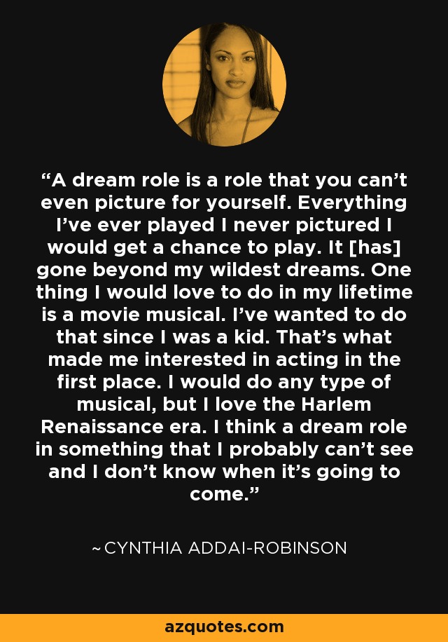 A dream role is a role that you can't even picture for yourself. Everything I've ever played I never pictured I would get a chance to play. It [has] gone beyond my wildest dreams. One thing I would love to do in my lifetime is a movie musical. I've wanted to do that since I was a kid. That's what made me interested in acting in the first place. I would do any type of musical, but I love the Harlem Renaissance era. I think a dream role in something that I probably can't see and I don't know when it's going to come. - Cynthia Addai-Robinson