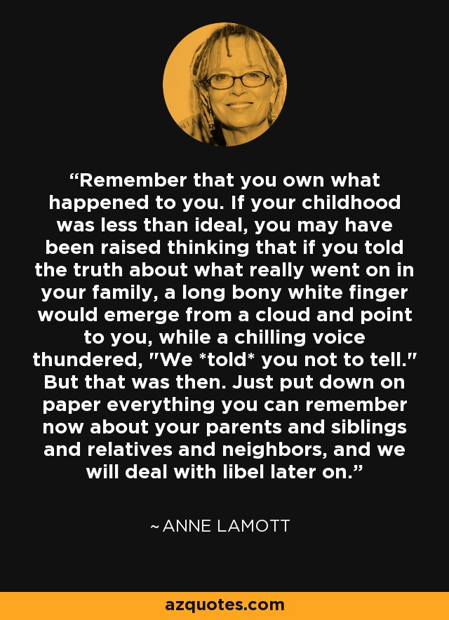 Remember that you own what happened to you. If your childhood was less than ideal, you may have been raised thinking that if you told the truth about what really went on in your family, a long bony white finger would emerge from a cloud and point to you, while a chilling voice thundered, 