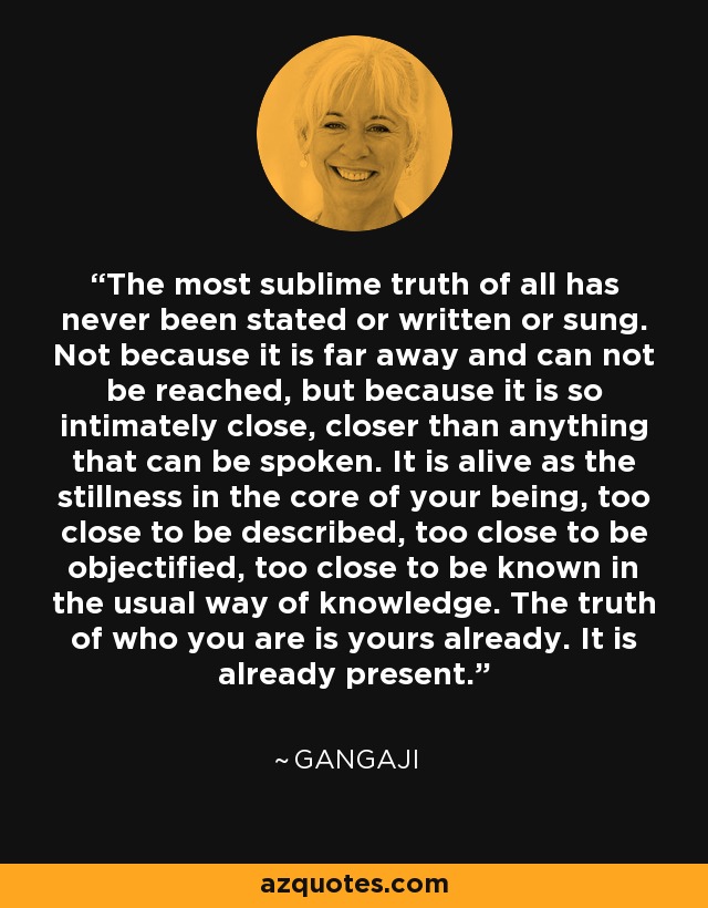 The most sublime truth of all has never been stated or written or sung. Not because it is far away and can not be reached, but because it is so intimately close, closer than anything that can be spoken. It is alive as the stillness in the core of your being, too close to be described, too close to be objectified, too close to be known in the usual way of knowledge. The truth of who you are is yours already. It is already present. - Gangaji