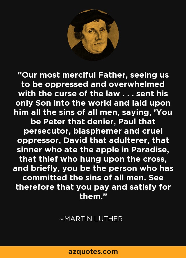 Our most merciful Father, seeing us to be oppressed and overwhelmed with the curse of the law . . . sent his only Son into the world and laid upon him all the sins of all men, saying, 'You be Peter that denier, Paul that persecutor, blasphemer and cruel oppressor, David that adulterer, that sinner who ate the apple in Paradise, that thief who hung upon the cross, and briefly, you be the person who has committed the sins of all men. See therefore that you pay and satisfy for them.' - Martin Luther
