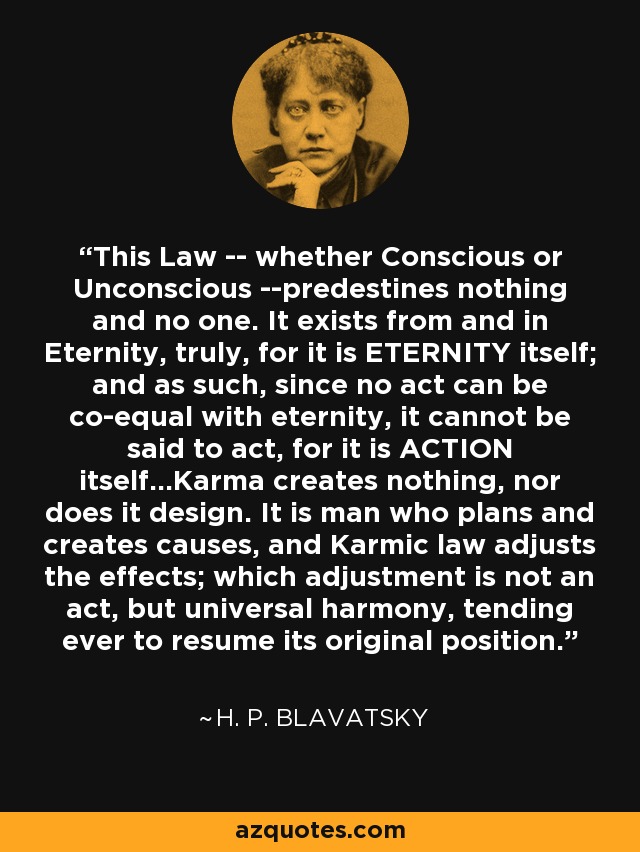 This Law -- whether Conscious or Unconscious --predestines nothing and no one. It exists from and in Eternity, truly, for it is ETERNITY itself; and as such, since no act can be co-equal with eternity, it cannot be said to act, for it is ACTION itself...Karma creates nothing, nor does it design. It is man who plans and creates causes, and Karmic law adjusts the effects; which adjustment is not an act, but universal harmony, tending ever to resume its original position. - H. P. Blavatsky