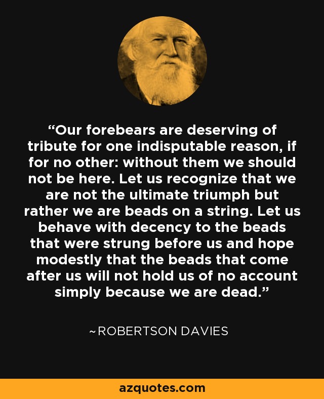 Our forebears are deserving of tribute for one indisputable reason, if for no other: without them we should not be here. Let us recognize that we are not the ultimate triumph but rather we are beads on a string. Let us behave with decency to the beads that were strung before us and hope modestly that the beads that come after us will not hold us of no account simply because we are dead. - Robertson Davies