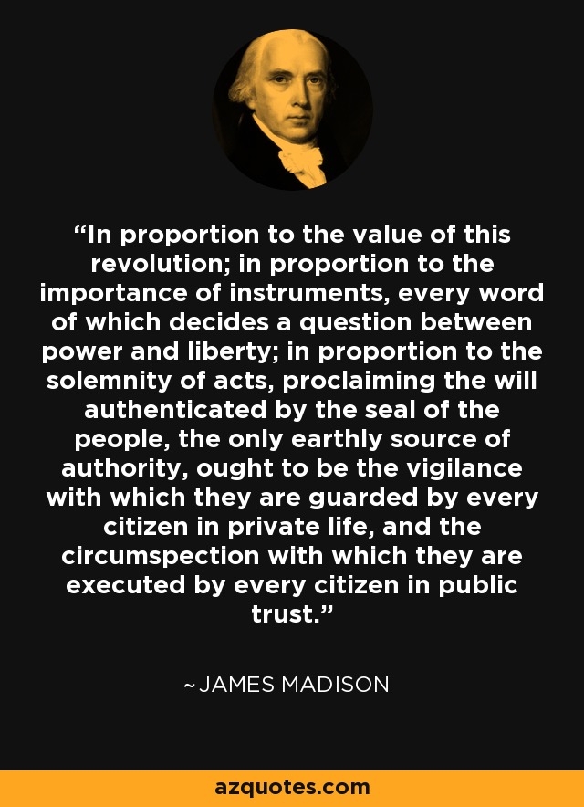 In proportion to the value of this revolution; in proportion to the importance of instruments, every word of which decides a question between power and liberty; in proportion to the solemnity of acts, proclaiming the will authenticated by the seal of the people, the only earthly source of authority, ought to be the vigilance with which they are guarded by every citizen in private life, and the circumspection with which they are executed by every citizen in public trust. - James Madison