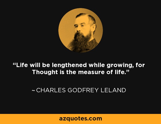 Life will be lengthened while growing, for Thought is the measure of life. - Charles Godfrey Leland