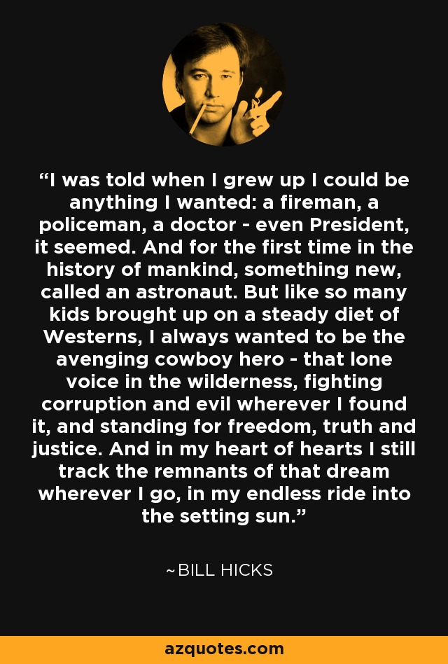 I was told when I grew up I could be anything I wanted: a fireman, a policeman, a doctor - even President, it seemed. And for the first time in the history of mankind, something new, called an astronaut. But like so many kids brought up on a steady diet of Westerns, I always wanted to be the avenging cowboy hero - that lone voice in the wilderness, fighting corruption and evil wherever I found it, and standing for freedom, truth and justice. And in my heart of hearts I still track the remnants of that dream wherever I go, in my endless ride into the setting sun. - Bill Hicks