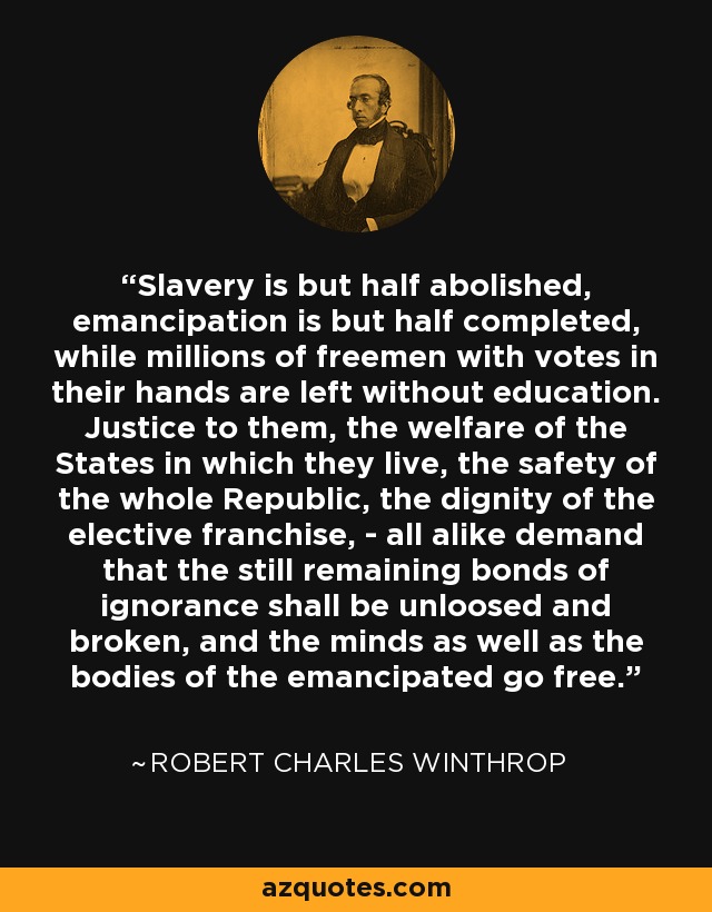 Slavery is but half abolished, emancipation is but half completed, while millions of freemen with votes in their hands are left without education. Justice to them, the welfare of the States in which they live, the safety of the whole Republic, the dignity of the elective franchise, - all alike demand that the still remaining bonds of ignorance shall be unloosed and broken, and the minds as well as the bodies of the emancipated go free. - Robert Charles Winthrop