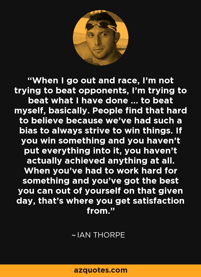 When I go out and race, I'm not trying to beat opponents, I'm trying to beat what I have done ... to beat myself, basically. People find that hard to believe because we've had such a bias to always strive to win things. If you win something and you haven't put everything into it, you haven't actually achieved anything at all. When you've had to work hard for something and you've got the best you can out of yourself on that given day, that's where you get satisfaction from. - Ian Thorpe