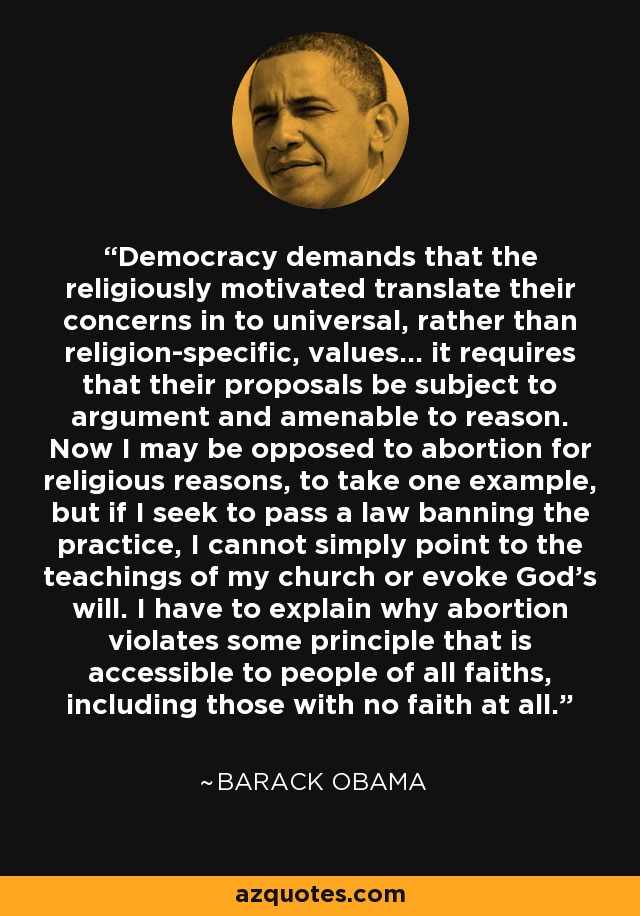 Democracy demands that the religiously motivated translate their concerns in to universal, rather than religion-specific, values... it requires that their proposals be subject to argument and amenable to reason. Now I may be opposed to abortion for religious reasons, to take one example, but if I seek to pass a law banning the practice, I cannot simply point to the teachings of my church or evoke God's will. I have to explain why abortion violates some principle that is accessible to people of all faiths, including those with no faith at all. - Barack Obama