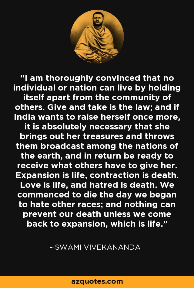 I am thoroughly convinced that no individual or nation can live by holding itself apart from the community of others. Give and take is the law; and if India wants to raise herself once more, it is absolutely necessary that she brings out her treasures and throws them broadcast among the nations of the earth, and in return be ready to receive what others have to give her. Expansion is life, contraction is death. Love is life, and hatred is death. We commenced to die the day we began to hate other races; and nothing can prevent our death unless we come back to expansion, which is life. - Swami Vivekananda