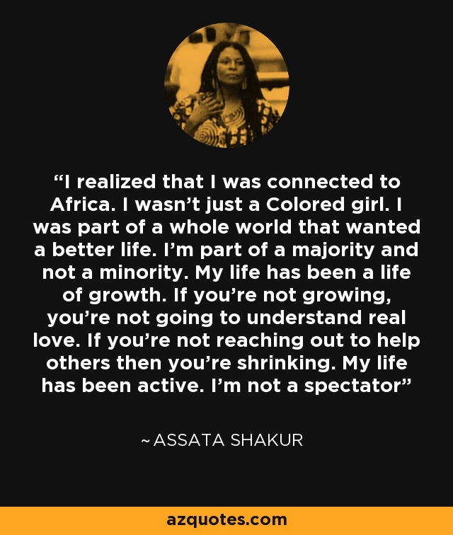 I realized that I was connected to Africa. I wasn't just a Colored girl. I was part of a whole world that wanted a better life. I'm part of a majority and not a minority. My life has been a life of growth. If you're not growing, you're not going to understand real love. If you're not reaching out to help others then you're shrinking. My life has been active. I'm not a spectator - Assata Shakur