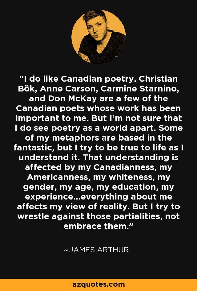 I do like Canadian poetry. Christian Bök, Anne Carson, Carmine Starnino, and Don McKay are a few of the Canadian poets whose work has been important to me. But I'm not sure that I do see poetry as a world apart. Some of my metaphors are based in the fantastic, but I try to be true to life as I understand it. That understanding is affected by my Canadianness, my Americanness, my whiteness, my gender, my age, my education, my experience...everything about me affects my view of reality. But I try to wrestle against those partialities, not embrace them. - James Arthur