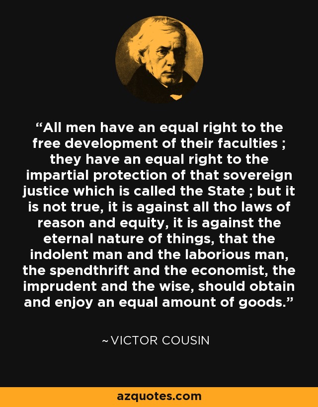 All men have an equal right to the free development of their faculties ; they have an equal right to the impartial protection of that sovereign justice which is called the State ; but it is not true, it is against all tho laws of reason and equity, it is against the eternal nature of things, that the indolent man and the laborious man, the spendthrift and the economist, the imprudent and the wise, should obtain and enjoy an equal amount of goods. - Victor Cousin