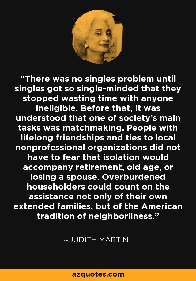 There was no singles problem until singles got so single-minded that they stopped wasting time with anyone ineligible. Before that, it was understood that one of society's main tasks was matchmaking. People with lifelong friendships and ties to local nonprofessional organizations did not have to fear that isolation would accompany retirement, old age, or losing a spouse. Overburdened householders could count on the assistance not only of their own extended families, but of the American tradition of neighborliness. - Judith Martin