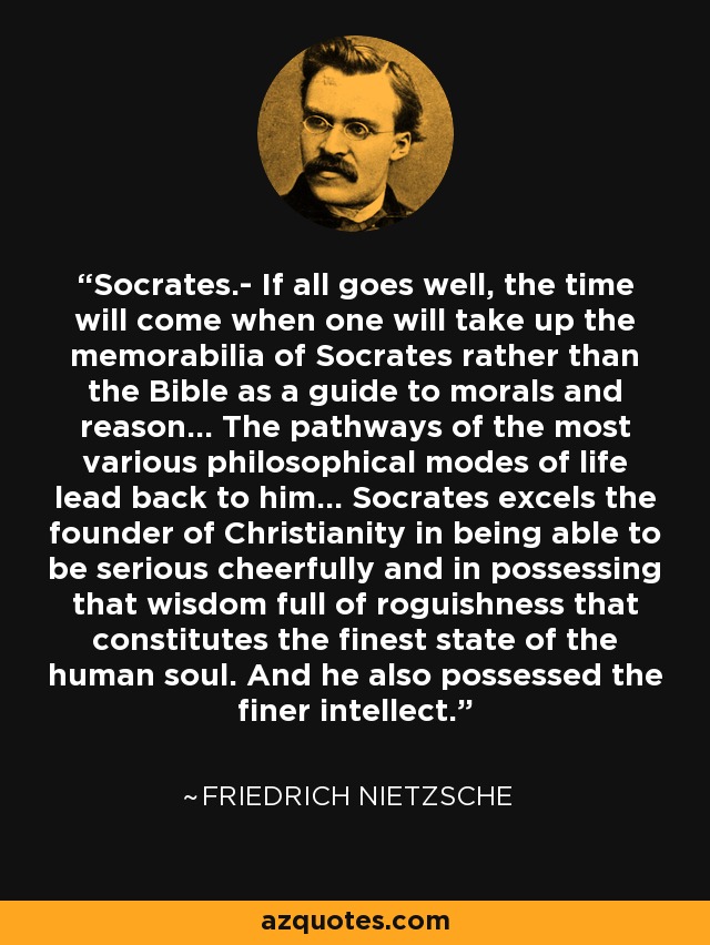 Socrates.- If all goes well, the time will come when one will take up the memorabilia of Socrates rather than the Bible as a guide to morals and reason... The pathways of the most various philosophical modes of life lead back to him... Socrates excels the founder of Christianity in being able to be serious cheerfully and in possessing that wisdom full of roguishness that constitutes the finest state of the human soul. And he also possessed the finer intellect. - Friedrich Nietzsche