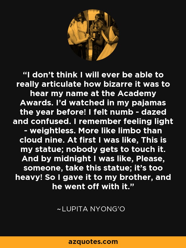 I don't think I will ever be able to really articulate how bizarre it was to hear my name at the Academy Awards. I'd watched in my pajamas the year before! I felt numb - dazed and confused. I remember feeling light - weightless. More like limbo than cloud nine. At first I was like, This is my statue; nobody gets to touch it. And by midnight I was like, Please, someone, take this statue; it's too heavy! So I gave it to my brother, and he went off with it. - Lupita Nyong'o