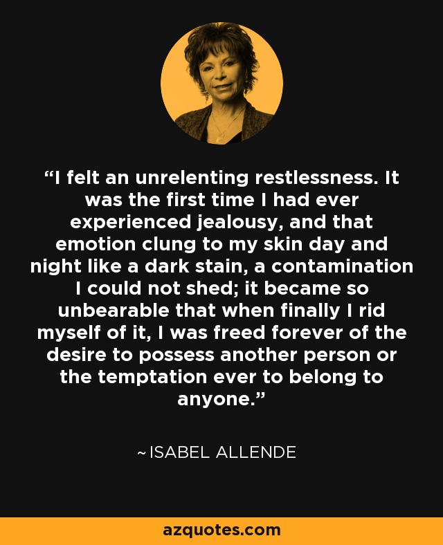 I felt an unrelenting restlessness. It was the first time I had ever experienced jealousy, and that emotion clung to my skin day and night like a dark stain, a contamination I could not shed; it became so unbearable that when finally I rid myself of it, I was freed forever of the desire to possess another person or the temptation ever to belong to anyone. - Isabel Allende
