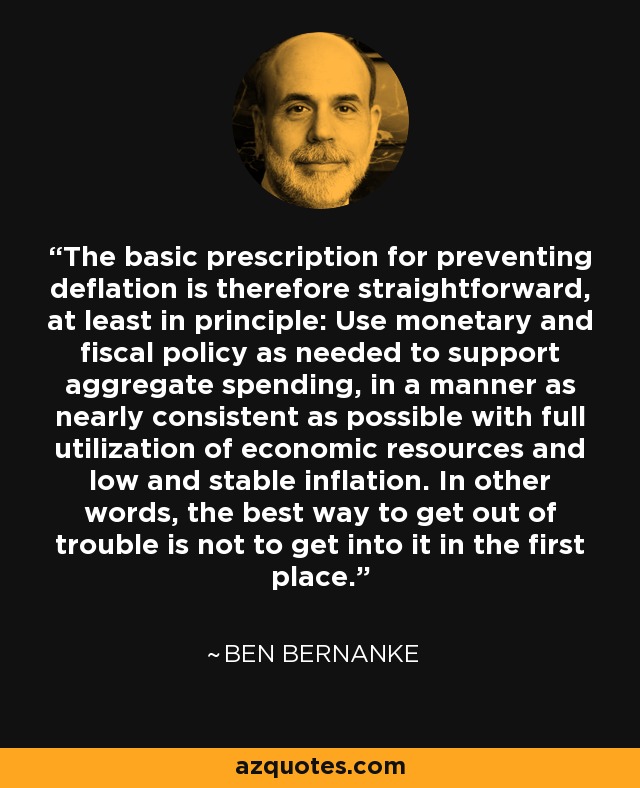 The basic prescription for preventing deflation is therefore straightforward, at least in principle: Use monetary and fiscal policy as needed to support aggregate spending, in a manner as nearly consistent as possible with full utilization of economic resources and low and stable inflation. In other words, the best way to get out of trouble is not to get into it in the first place. - Ben Bernanke